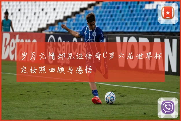 岁月无情却见证传奇C罗六届世界杯定妆照回顾与感悟