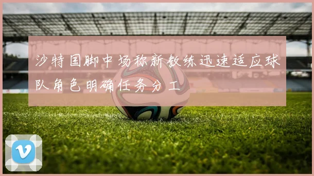 沙特国脚中场称新教练迅速适应球队角色明确任务分工