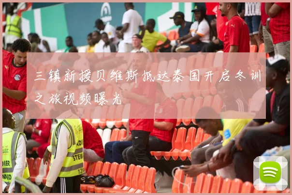 三镇新援贝维斯抵达泰国开启冬训之旅视频曝光