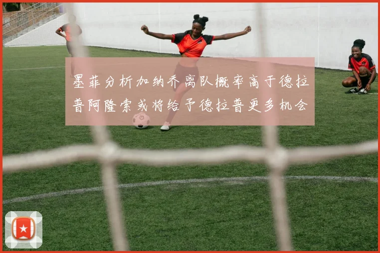 墨菲分析加纳乔离队概率高于德拉普阿隆索或将给予德拉普更多机会