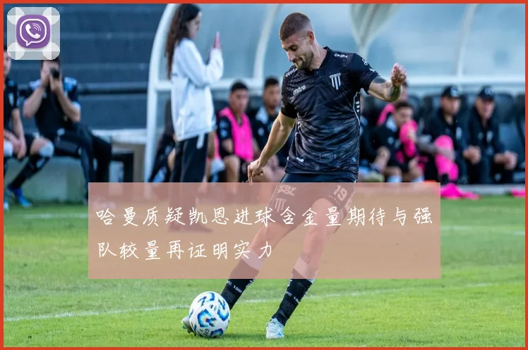 哈曼质疑凯恩进球含金量期待与强队较量再证明实力