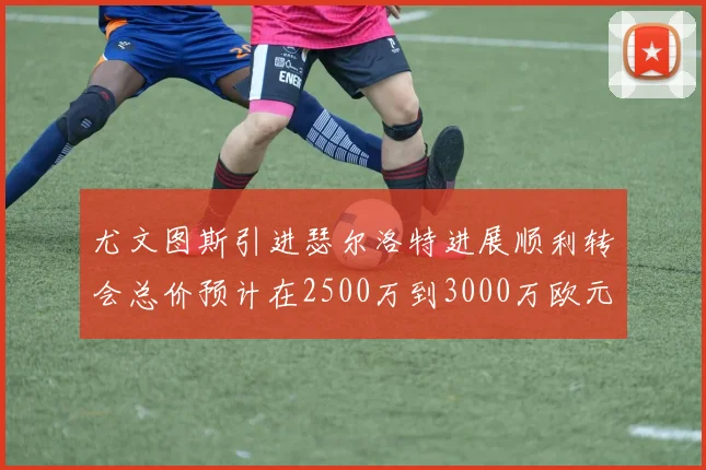 尤文图斯引进瑟尔洛特进展顺利转会总价预计在2500万到3000万欧元之间