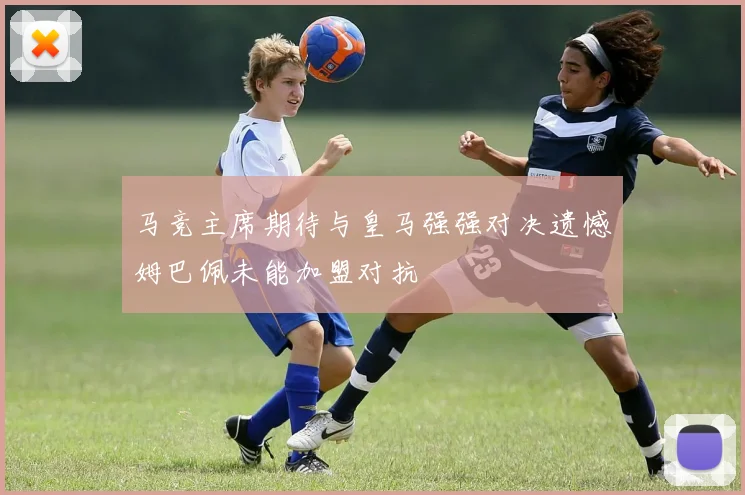 马竞主席期待与皇马强强对决遗憾姆巴佩未能加盟对抗
