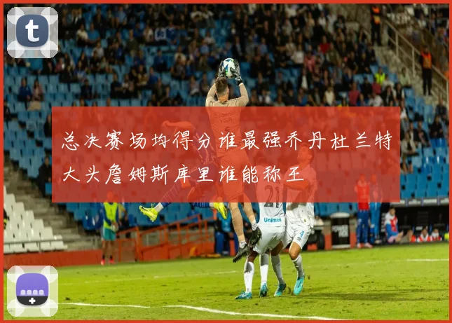 总决赛场均得分谁最强乔丹杜兰特大头詹姆斯库里谁能称王