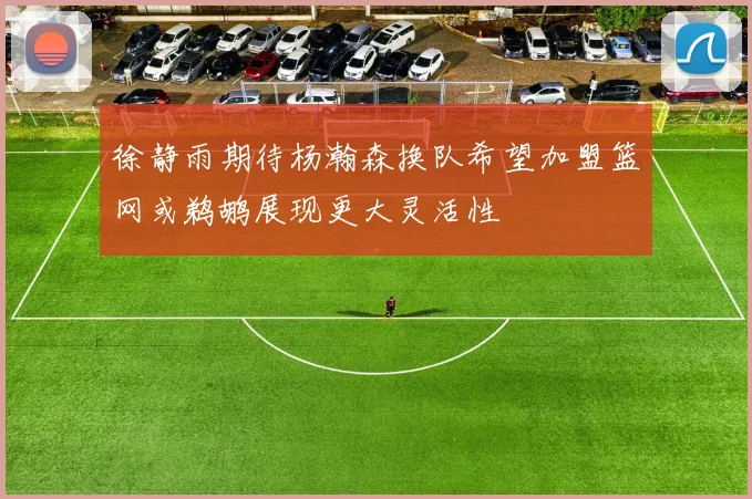 徐静雨期待杨瀚森换队希望加盟篮网或鹈鹕展现更大灵活性