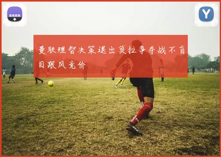 曼联理智决策退出莫拉争夺战不盲目跟风竞价