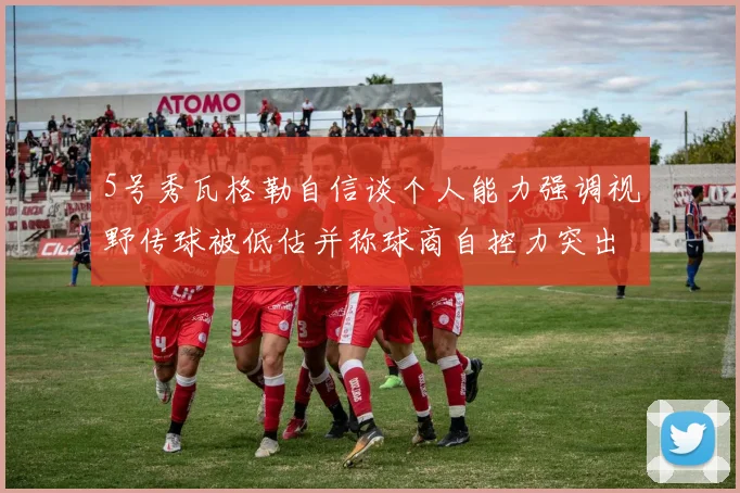 5号秀瓦格勒自信谈个人能力强调视野传球被低估并称球商自控力突出