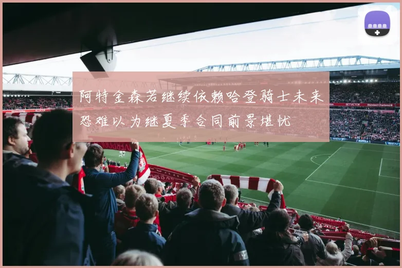 阿特金森若继续依赖哈登骑士未来恐难以为继夏季合同前景堪忧
