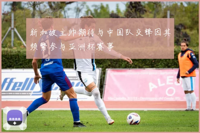 新加坡主帅期待与中国队交锋因其频繁参与亚洲杯赛事