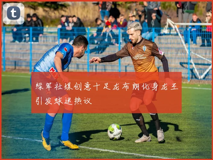 绿军社媒创意十足龙布朗化身龙王引发球迷热议