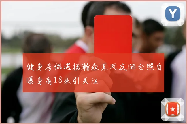 健身房偶遇杨瀚森某网友晒合照自曝身高18米引关注