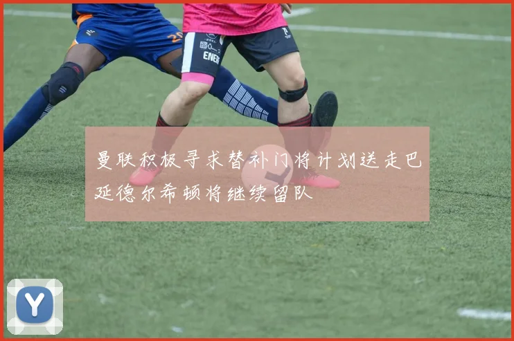 曼联积极寻求替补门将计划送走巴延德尔希顿将继续留队