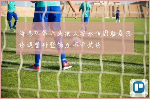 海港队第六次换人安永佳因脑震荡伤退替补登场后不幸受伤