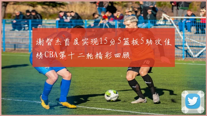 谢智杰首度实现15分5篮板5助攻佳绩CBA第十二轮精彩回顾