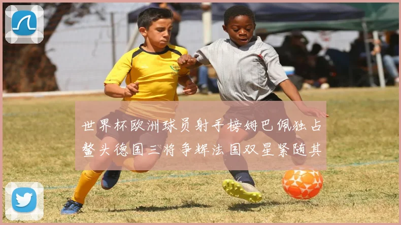 世界杯欧洲球员射手榜姆巴佩独占鳌头德国三将争辉法国双星紧随其后
