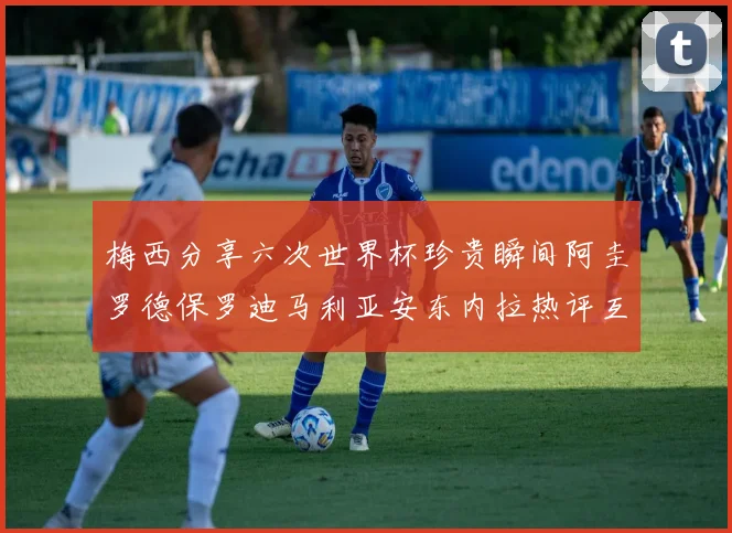 梅西分享六次世界杯珍贵瞬间阿圭罗德保罗迪马利亚安东内拉热评互动