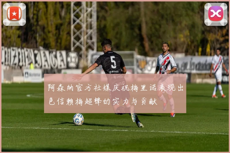 阿森纳官方社媒庆祝梅里诺表现出色信赖梅超锋的实力与贡献