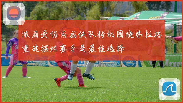 浓眉受伤或成侠队转机围绕弗拉格重建摆烂赛季是最佳选择