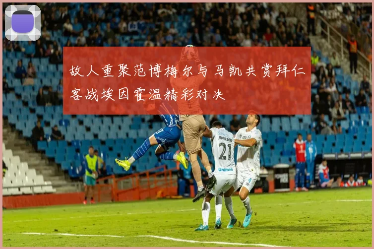 故人重聚范博梅尔与马凯共赏拜仁客战埃因霍温精彩对决