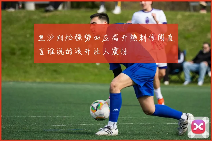 里沙利松强势回应离开热刺传闻直言谁说的滚开让人震惊